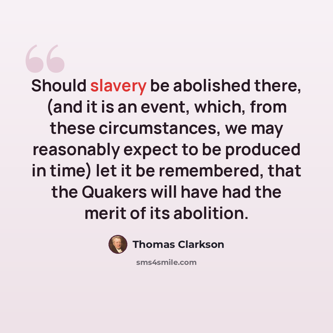 “Should slavery be abolished there, (and it is an event, which, from these circumstances, we may reasonably expect to be produced in time) let it be remembered, that the Quakers will have had the merit of its abolition.” quote by Thomas Clarkson