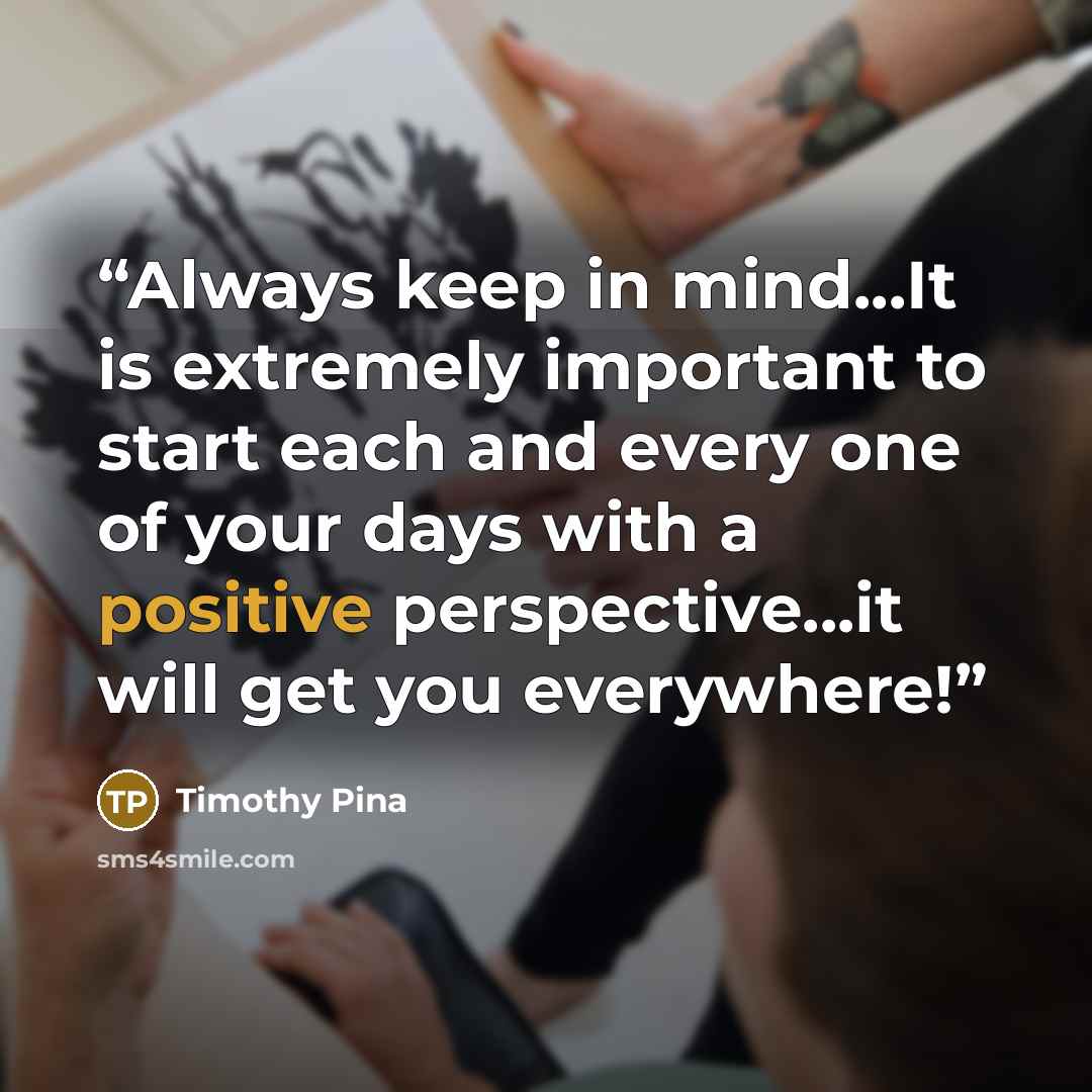 “Always keep in mind...It is extremely important to start each and every one of your days with a positive perspective...it will get you everywhere!” quote by Timothy Pina