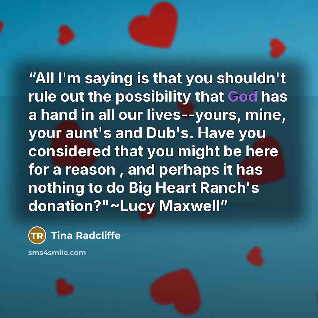 “All I'm saying is that you shouldn't rule out the possibility that God has a hand in all our lives--yours, mine, your aunt's and Dub's. Have you considered that you might be here for a reason , and perhaps it has nothing to do Big Heart Ranch's donation?"~Lucy Maxwell” quote by Tina Radcliffe