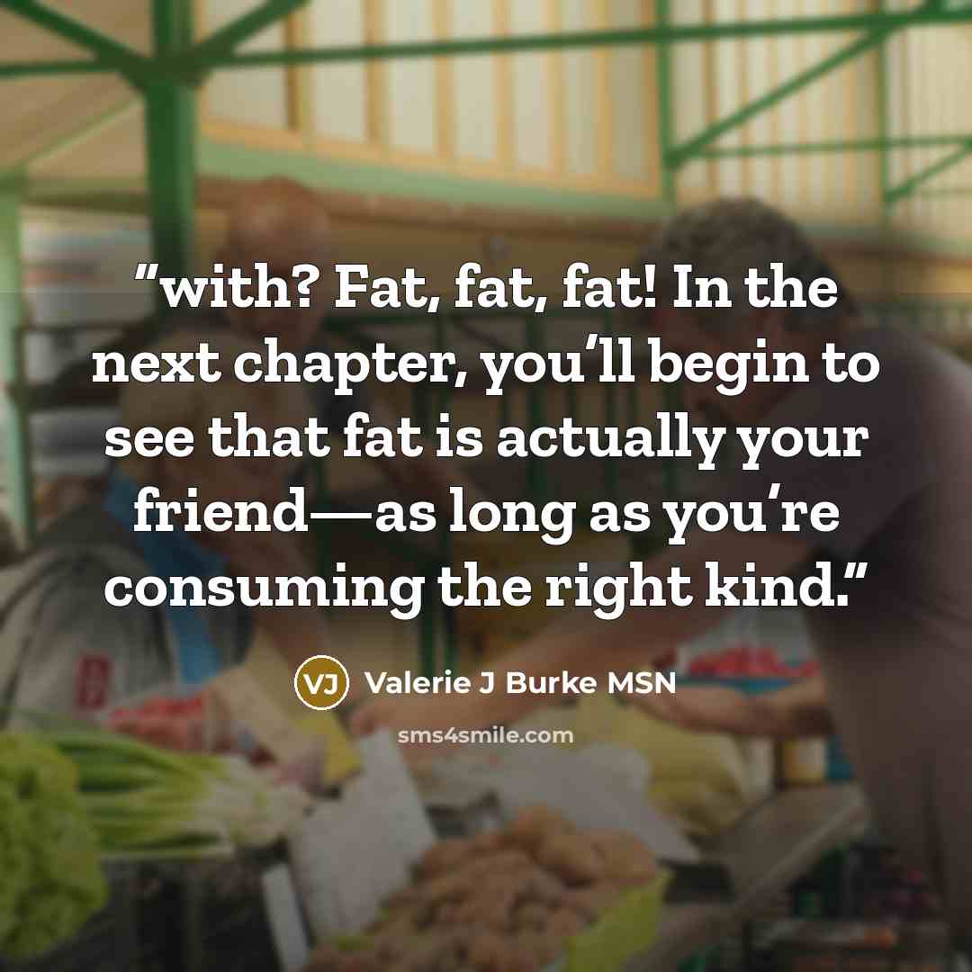 “with? Fat, fat, fat! In the next chapter, you’ll begin to see that fat is actually your friend—as long as you’re consuming the right kind.” quote by Valerie J Burke MSN