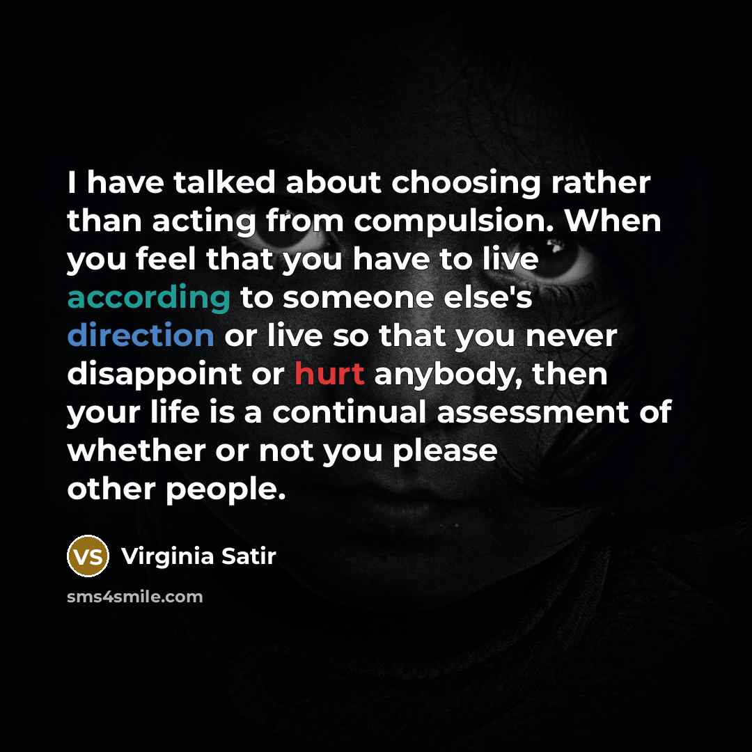 “I have talked about choosing rather than acting from compulsion. When you feel that you have to live according to someone else's direction or live so that you never disappoint or hurt anybody, then your life is a continual assessment of whether or not you please other people.” quote by Virginia Satir