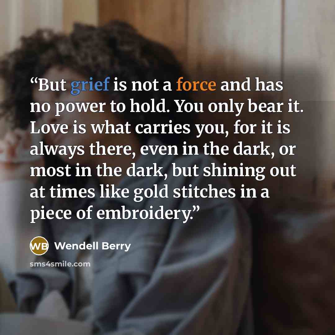 “But grief is not a force and has no power to hold. You only bear it. Love is what carries you, for it is always there, even in the dark, or most in the dark, but shining out at times like gold stitches in a piece of embroidery.” quote by Wendell Berry