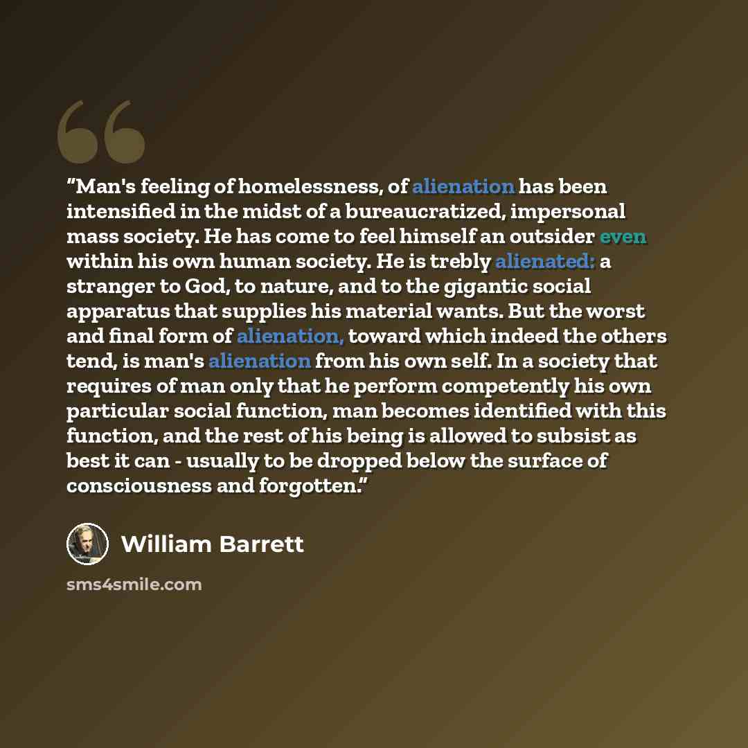 “Man's feeling of homelessness, of alienation has been intensified in the midst of a bureaucratized, impersonal mass society. He has come to feel himself an outsider even within his own human society. He is trebly alienated: a stranger to God, to nature, and to the gigantic social apparatus that…” quote by William Barrett