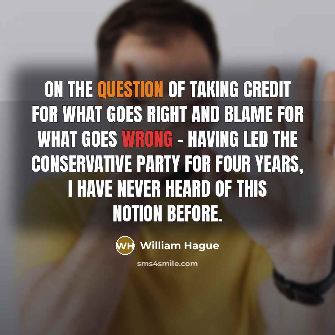 “On the question of taking credit for what goes right and blame for what goes wrong - having led the Conservative party for four years, I have never heard of this notion before.” quote by William Hague