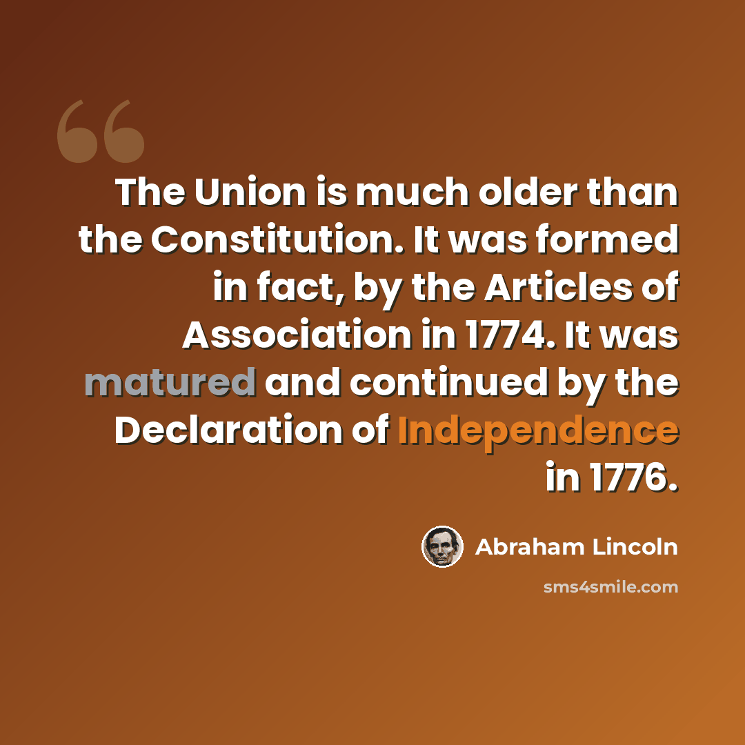 “The Union is much older than the Constitution. It was formed in fact, by the Articles of Association in 1774. It was matured and continued by the Declaration of Independence in 1776.” quote by Abraham Lincoln