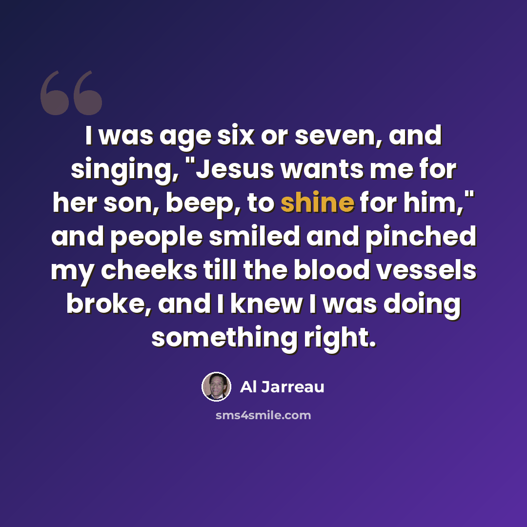 “I was age six or seven, and singing, "Jesus wants me for her son, beep, to shine for him," and people smiled and pinched my cheeks till the blood vessels broke, and I knew I was doing something right.” quote by Al Jarreau