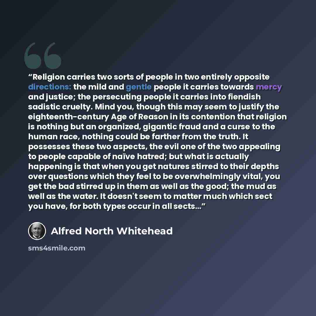 “Religion carries two sorts of people in two entirely opposite directions: the mild and gentle people it carries towards mercy and justice; the persecuting people it carries into fiendish sadistic cruelty. Mind you, though this may seem to justify the eighteenth-century Age of Reason in its…” quote by Alfred North Whitehead