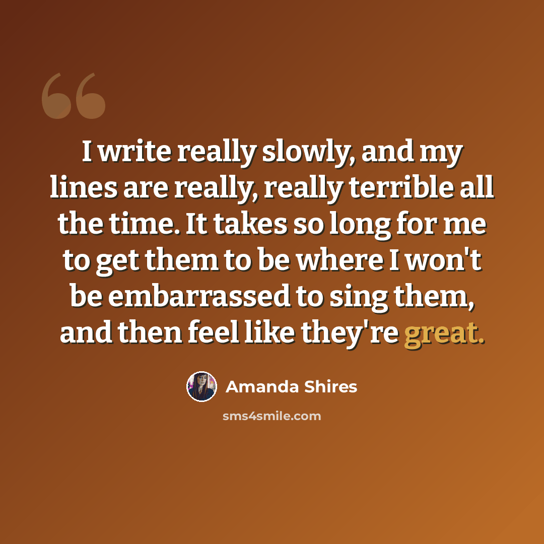 “I write really slowly, and my lines are really, really terrible all the time. It takes so long for me to get them to be where I won't be embarrassed to sing them, and then feel like they're great.” quote by Amanda Shires