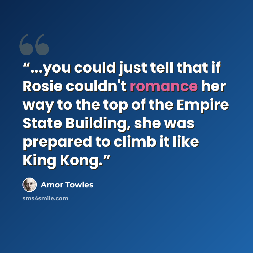 “...you could just tell that if Rosie couldn't romance her way to the top of the Empire State Building, she was prepared to climb it like King Kong.” quote by Amor Towles