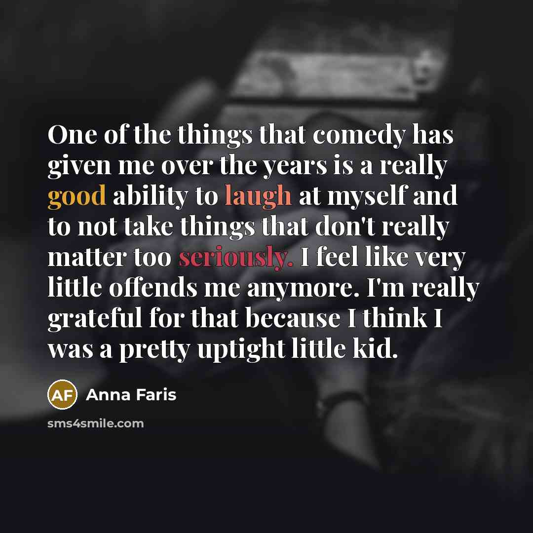 “One of the things that comedy has given me over the years is a really good ability to laugh at myself and to not take things that don't really matter too seriously. I feel like very little offends me anymore. I'm really grateful for that because I think I was a pretty uptight little kid.” quote by Anna Faris