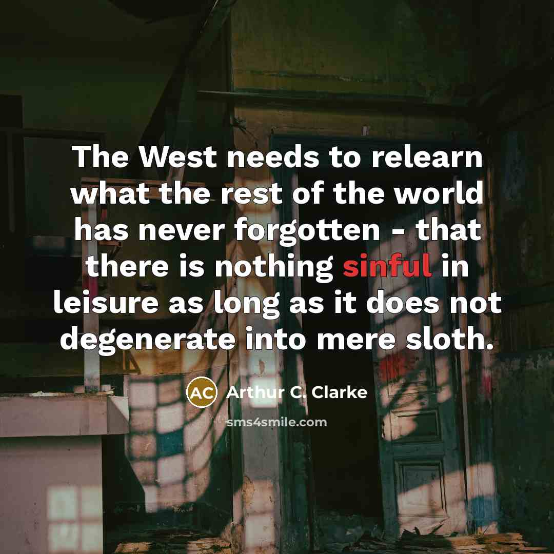 “The West needs to relearn what the rest of the world has never forgotten - that there is nothing sinful in leisure as long as it does not degenerate into mere sloth.” quote by Arthur C. Clarke
