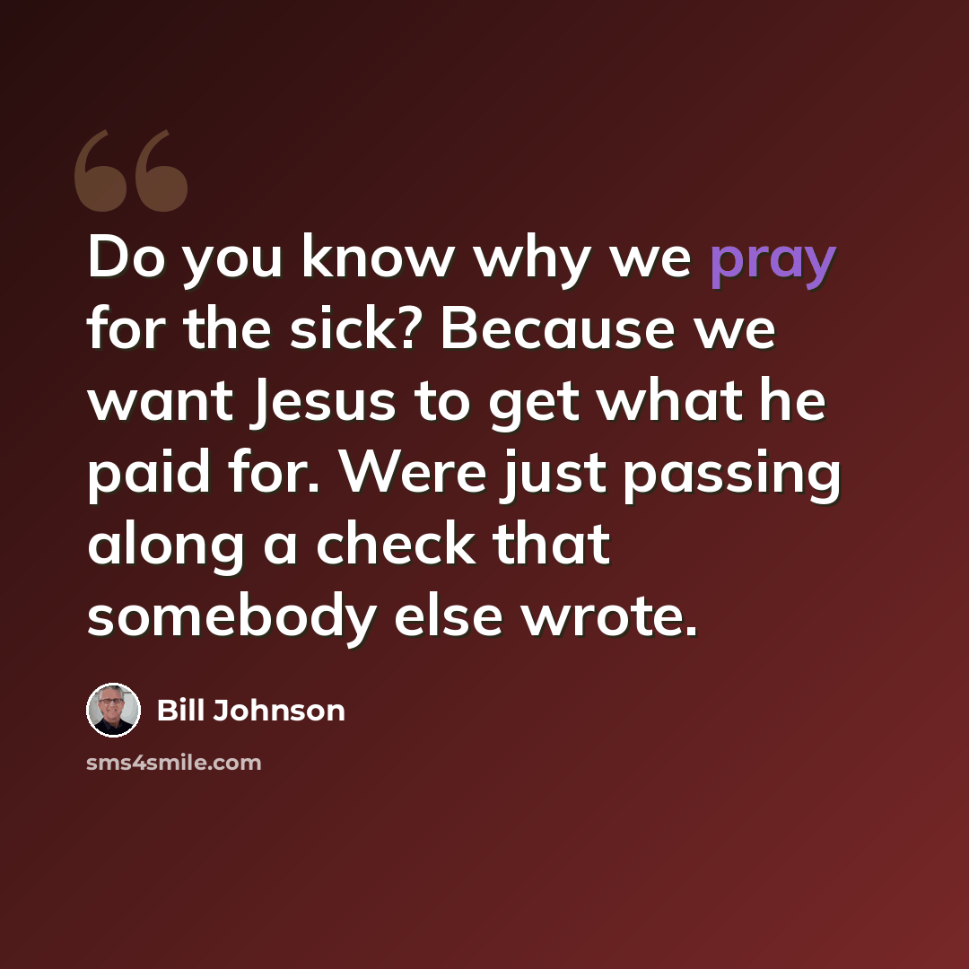 “Do you know why we pray for the sick? Because we want Jesus to get what he paid for. Were just passing along a check that somebody else wrote.” quote by Bill Johnson