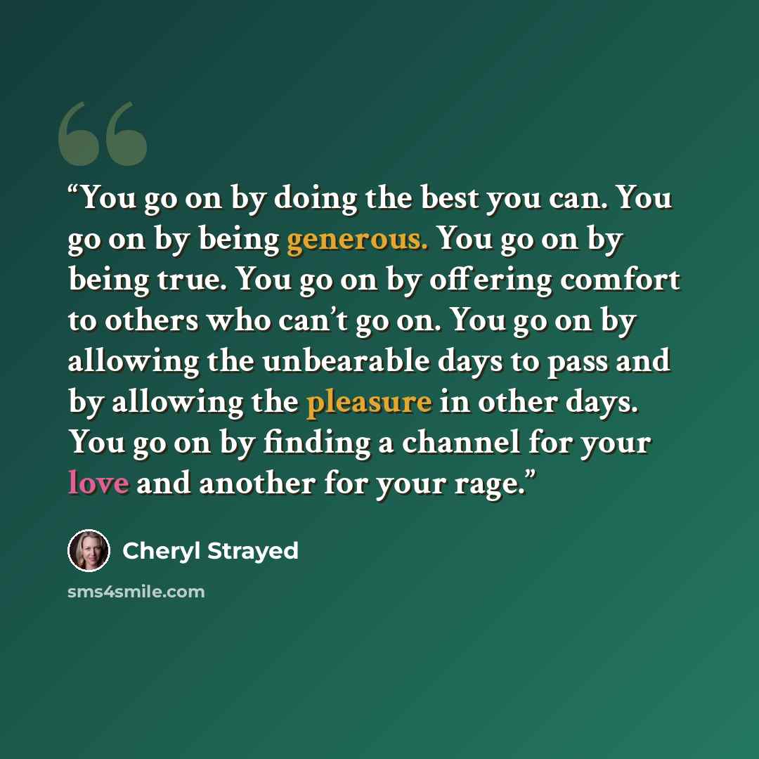 “You go on by doing the best you can. You go on by being generous. You go on by being true. You go on by offering comfort to others who can’t go on. You go on by allowing the unbearable days to pass and by allowing the pleasure in other days. You go on by finding a channel for your love and another…” quote by Cheryl Strayed
