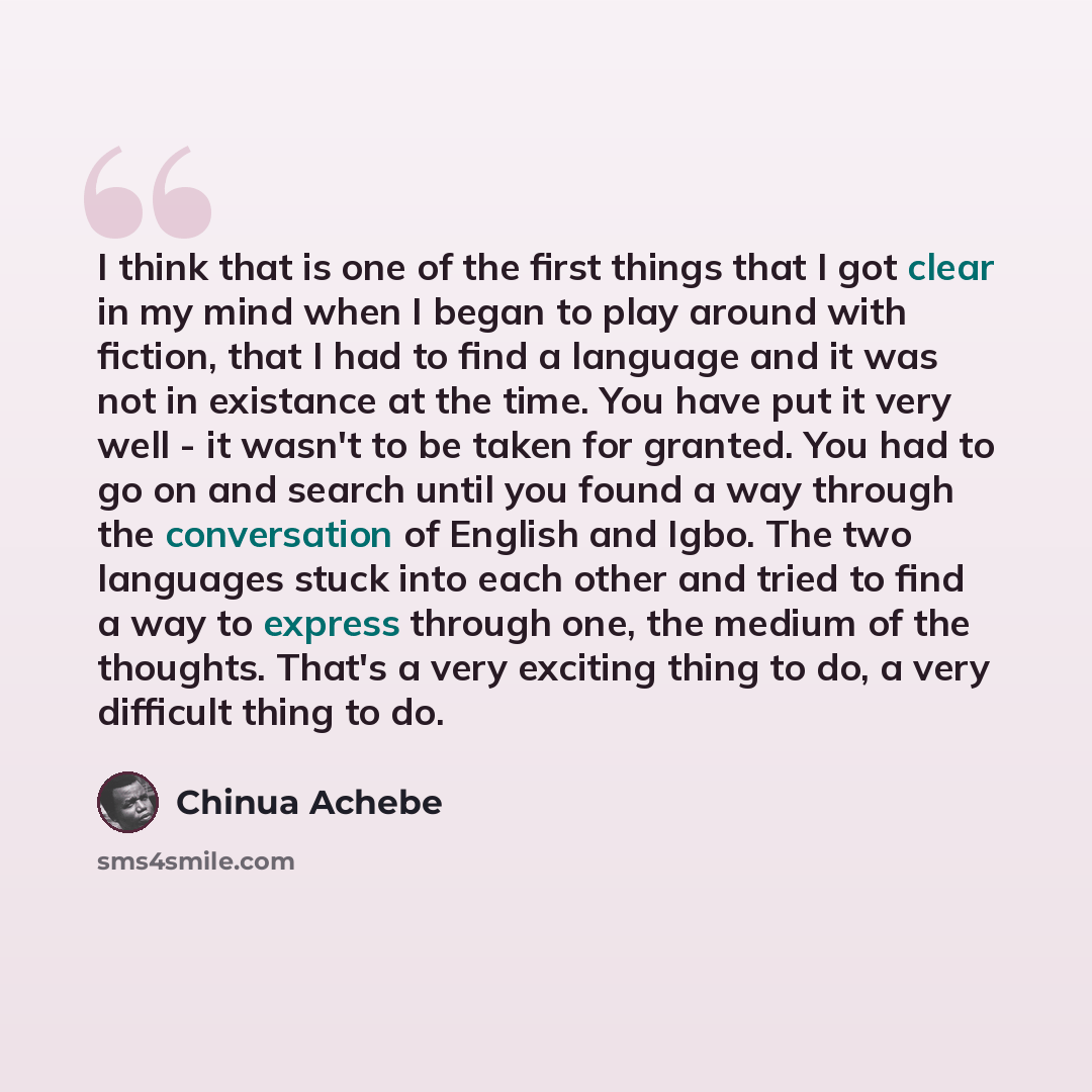 “I think that is one of the first things that I got clear in my mind when I began to play around with fiction, that I had to find a language and it was not in existance at the time. You have put it very well - it wasn't to be taken for granted. You had to go on and search until you found a way…” quote by Chinua Achebe