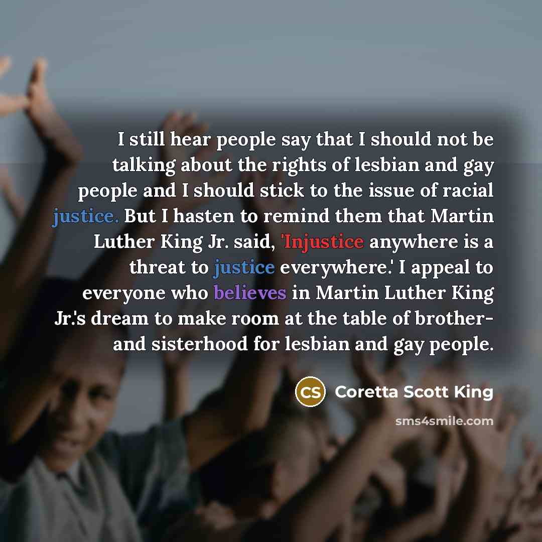 “I still hear people say that I should not be talking about the rights of lesbian and gay people and I should stick to the issue of racial justice. But I hasten to remind them that Martin Luther King Jr. said, 'Injustice anywhere is a threat to justice everywhere.' I appeal to everyone who believes…” quote by Coretta Scott King