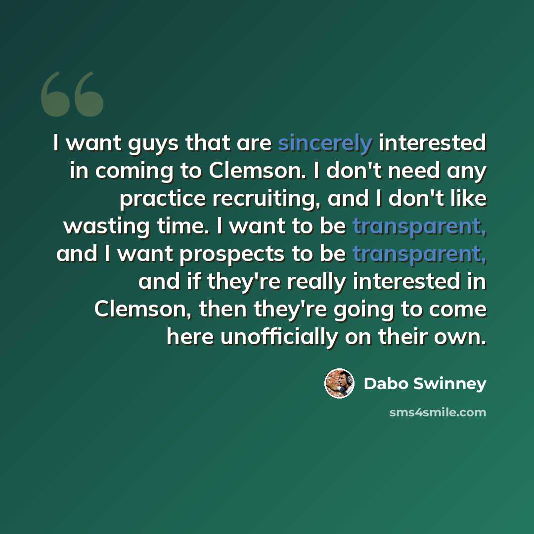 “I want guys that are sincerely interested in coming to Clemson. I don't need any practice recruiting, and I don't like wasting time. I want to be transparent, and I want prospects to be transparent, and if they're really interested in Clemson, then they're going to come here unofficially on their…” quote by Dabo Swinney