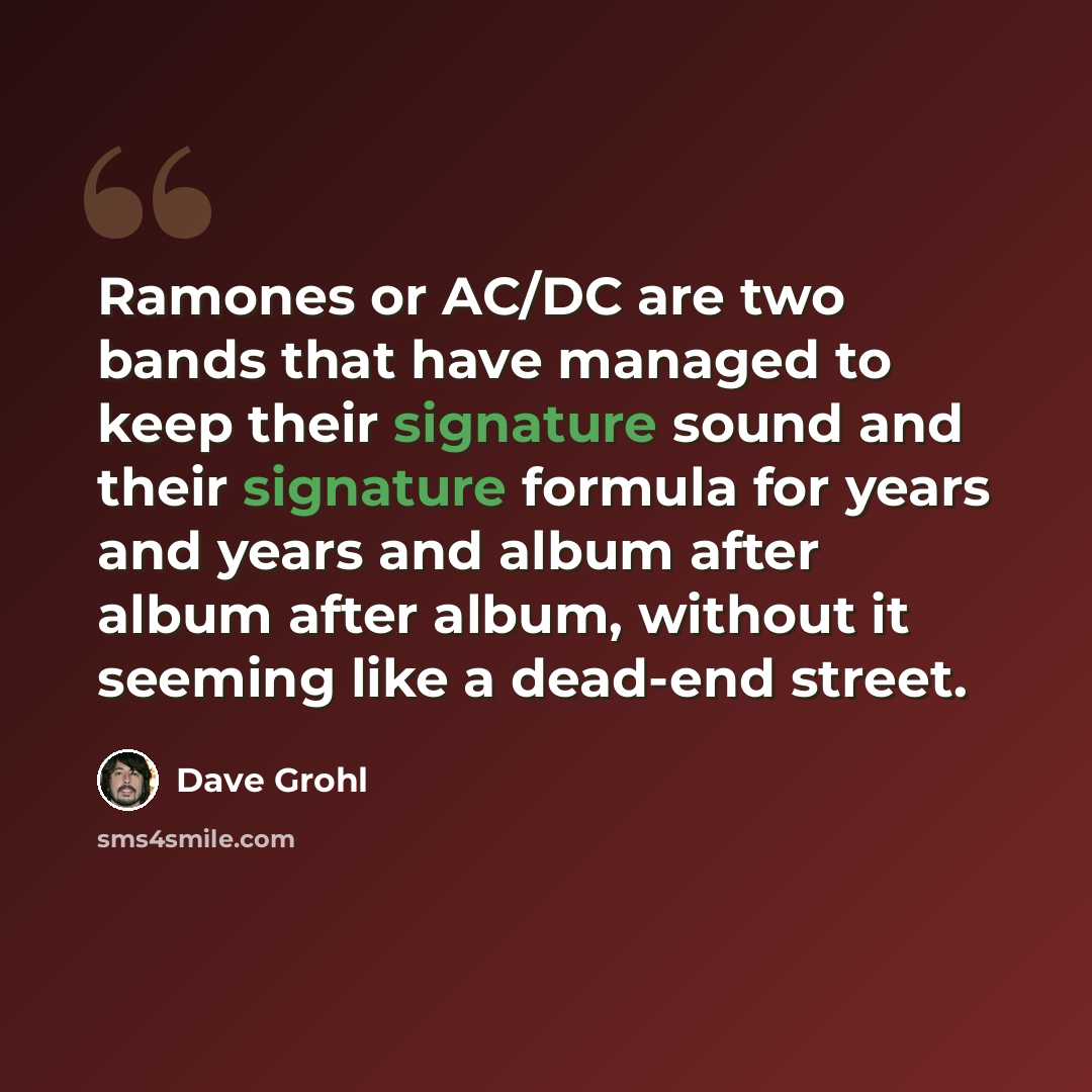 “Ramones or AC/DC are two bands that have managed to keep their signature sound and their signature formula for years and years and album after album after album, without it seeming like a dead-end street.” quote by Dave Grohl