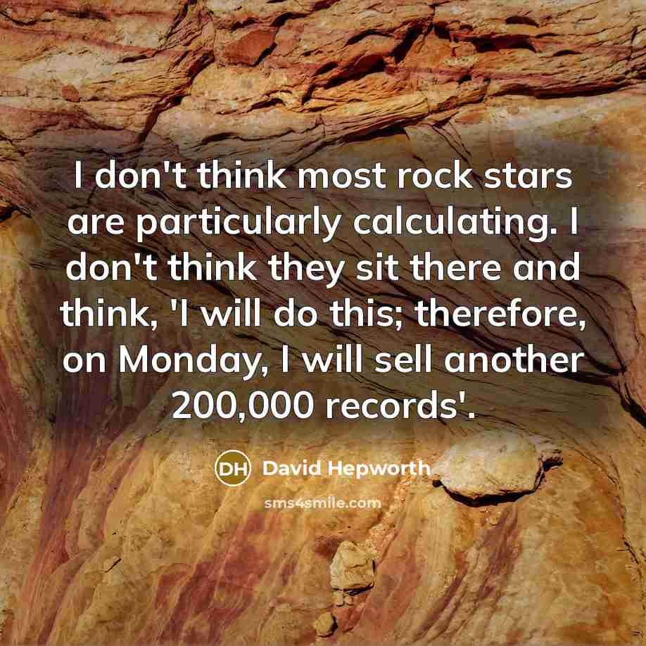 “I don't think most rock stars are particularly calculating. I don't think they sit there and think, 'I will do this; therefore, on Monday, I will sell another 200,000 records'.” quote by David Hepworth