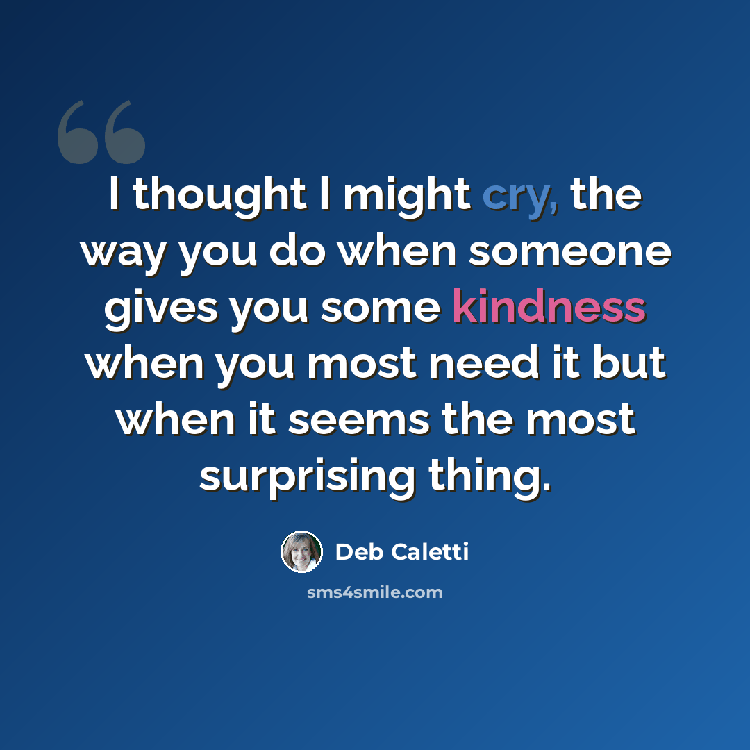 “I thought I might cry, the way you do when someone gives you some kindness when you most need it but when it seems the most surprising thing.” quote by Deb Caletti