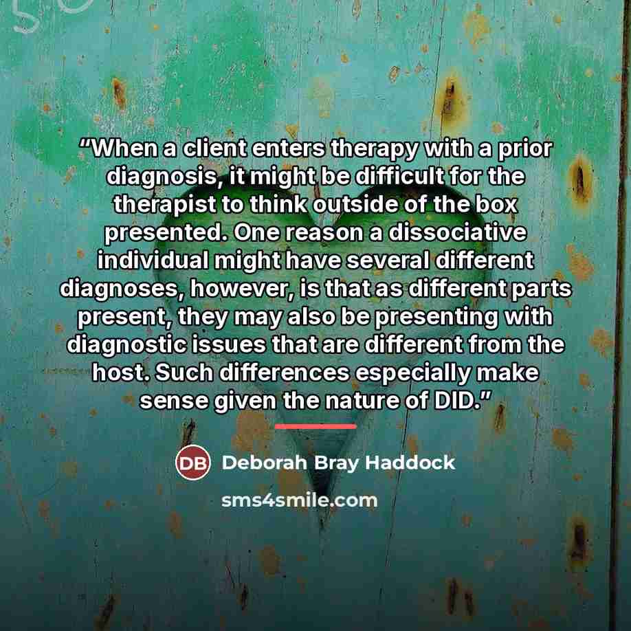 “When a client enters therapy with a prior diagnosis, it might be difficult for the therapist to think outside of the box presented. One reason a dissociative individual might have several different diagnoses, however, is that as different parts present, they may also be presenting with diagnostic…” quote by Deborah Bray Haddock