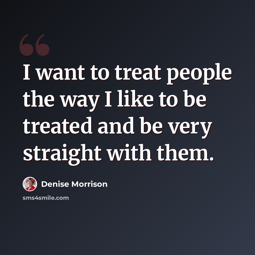 “I want to treat people the way I like to be treated and be very straight with them.” quote by Denise Morrison