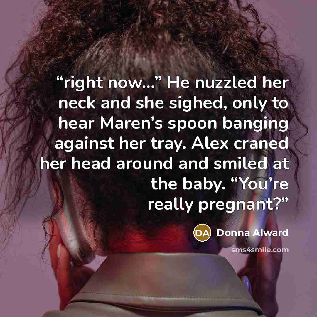 “right now...” He nuzzled her neck and she sighed, only to hear Maren’s spoon banging against her tray. Alex craned her head around and smiled at the baby. “You’re really pregnant?” quote by Donna Alward