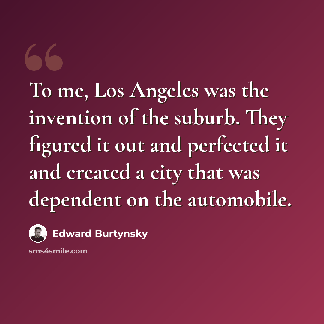 “To me, Los Angeles was the invention of the suburb. They figured it out and perfected it and created a city that was dependent on the automobile.” quote by Edward Burtynsky