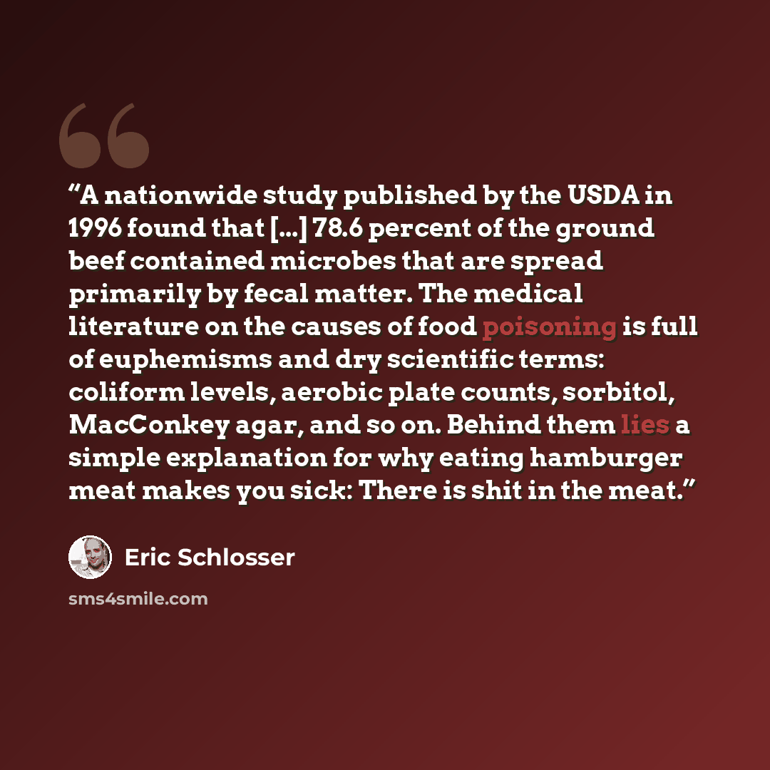 “A nationwide study published by the USDA in 1996 found that [...] 78.6 percent of the ground beef contained microbes that are spread primarily by fecal matter. The medical literature on the causes of food poisoning is full of euphemisms and dry scientific terms: coliform levels, aerobic plate…” quote by Eric Schlosser