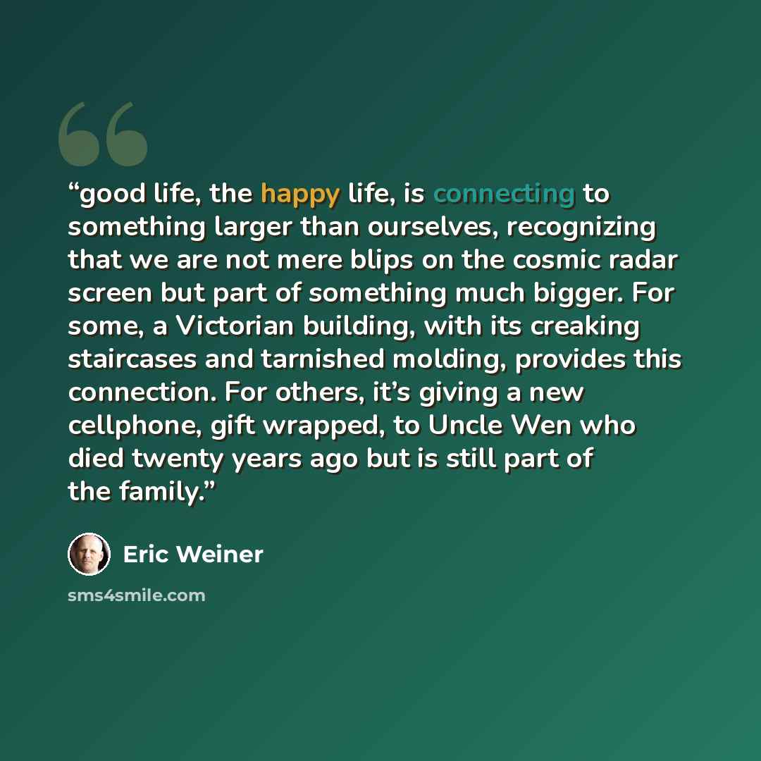 “good life, the happy life, is connecting to something larger than ourselves, recognizing that we are not mere blips on the cosmic radar screen but part of something much bigger. For some, a Victorian building, with its creaking staircases and tarnished molding, provides this connection. For…” quote by Eric Weiner
