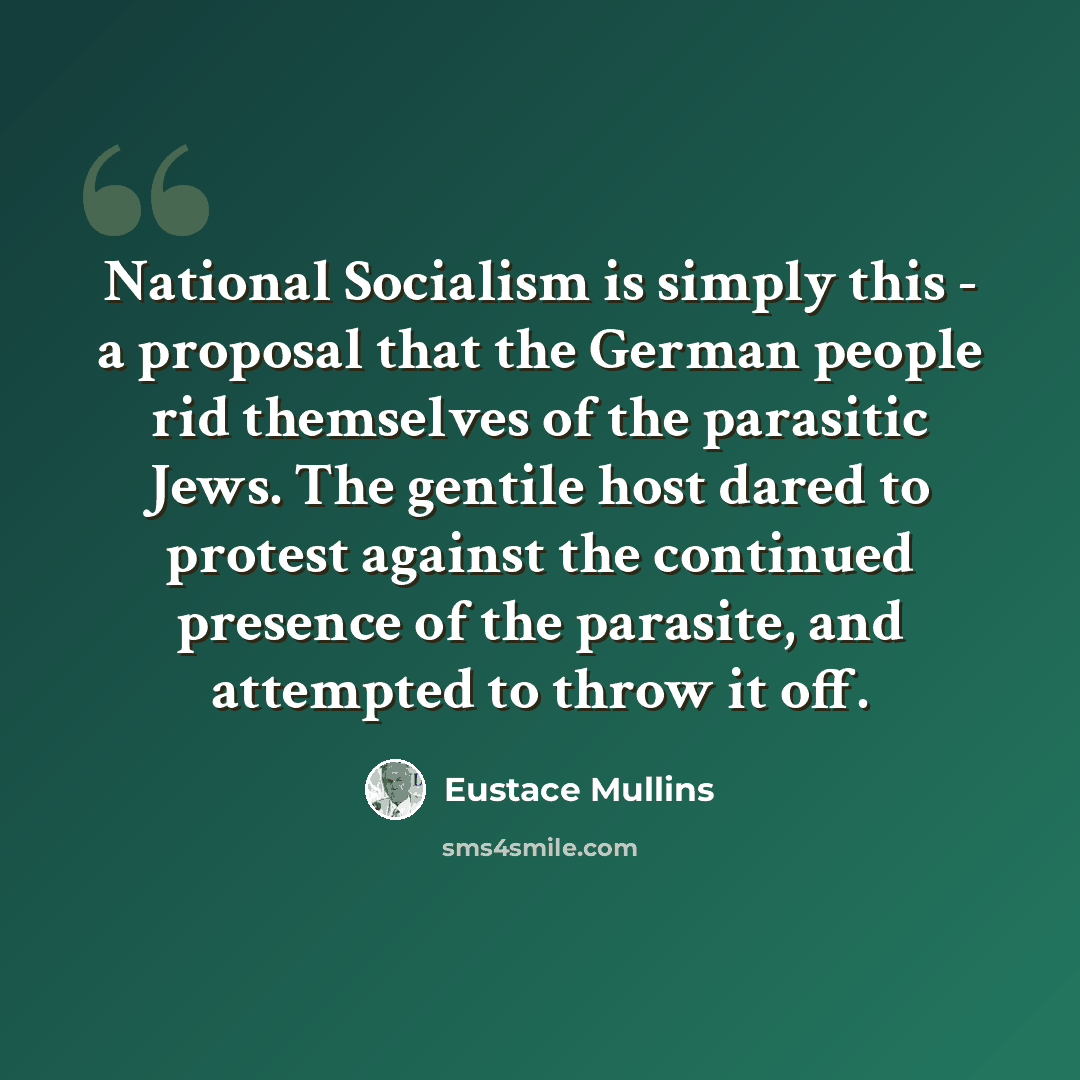 “National Socialism is simply this - a proposal that the German people rid themselves of the parasitic Jews. The gentile host dared to protest against the continued presence of the parasite, and attempted to throw it off.” quote by Eustace Mullins