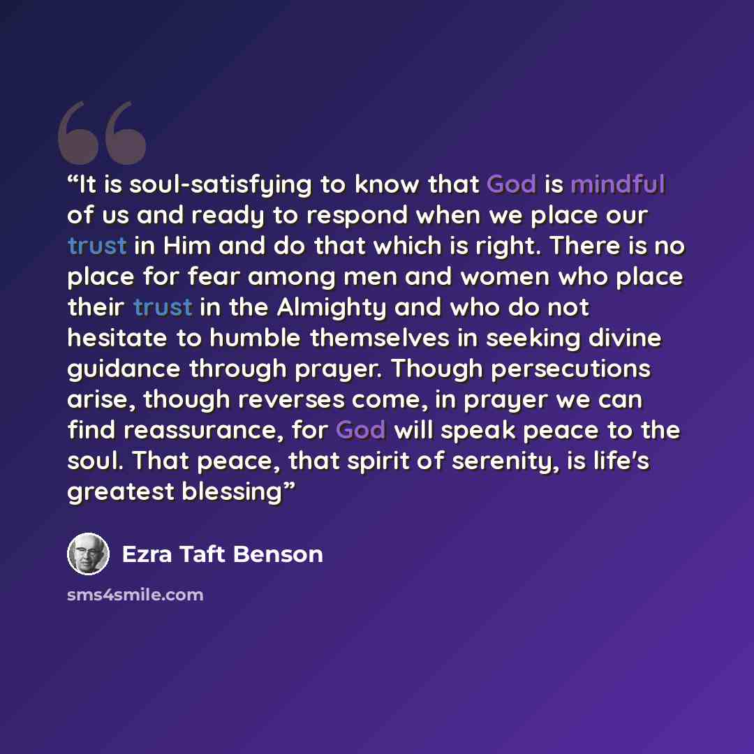 “It is soul-satisfying to know that God is mindful of us and ready to respond when we place our trust in Him and do that which is right. There is no place for fear among men and women who place their trust in the Almighty and who do not hesitate to humble themselves in seeking divine guidance…” quote by Ezra Taft Benson