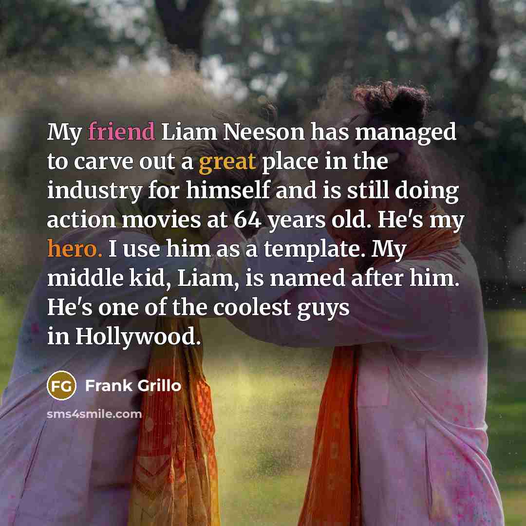“My friend Liam Neeson has managed to carve out a great place in the industry for himself and is still doing action movies at 64 years old. He's my hero. I use him as a template. My middle kid, Liam, is named after him. He's one of the coolest guys in Hollywood.” quote by Frank Grillo