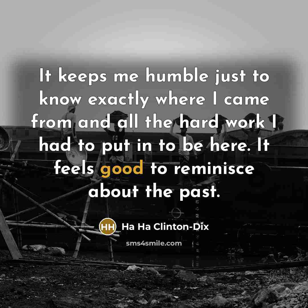 “It keeps me humble just to know exactly where I came from and all the hard work I had to put in to be here. It feels good to reminisce about the past.” quote by Ha Ha Clinton-Dix