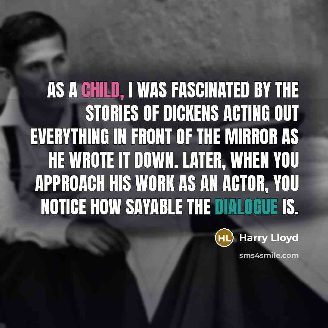 “As a child, I was fascinated by the stories of Dickens acting out everything in front of the mirror as he wrote it down. Later, when you approach his work as an actor, you notice how sayable the dialogue is.” quote by Harry Lloyd