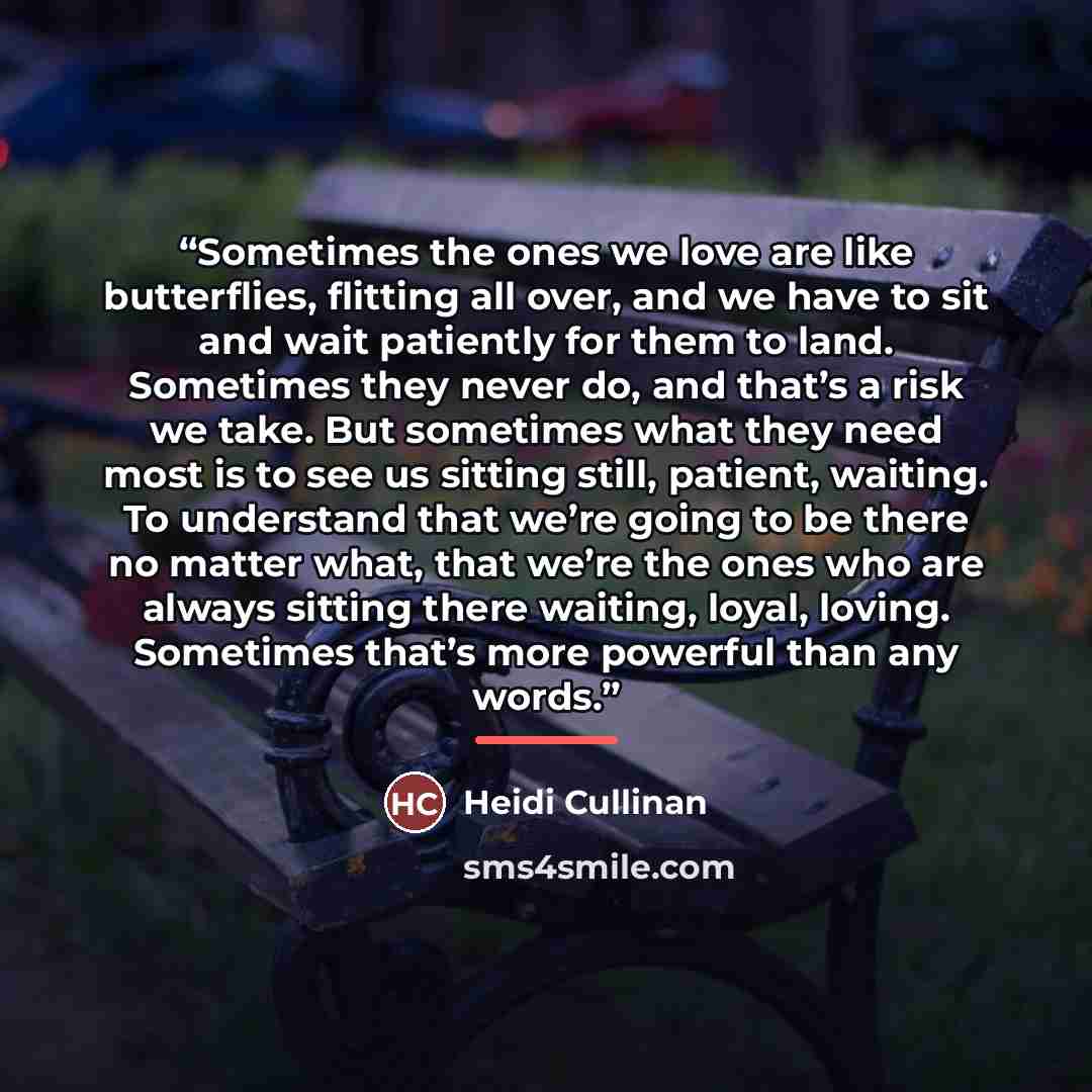 “Sometimes the ones we love are like butterflies, flitting all over, and we have to sit and wait patiently for them to land. Sometimes they never do, and that’s a risk we take. But sometimes what they need most is to see us sitting still, patient, waiting. To understand that we’re going to be there…” quote by Heidi Cullinan
