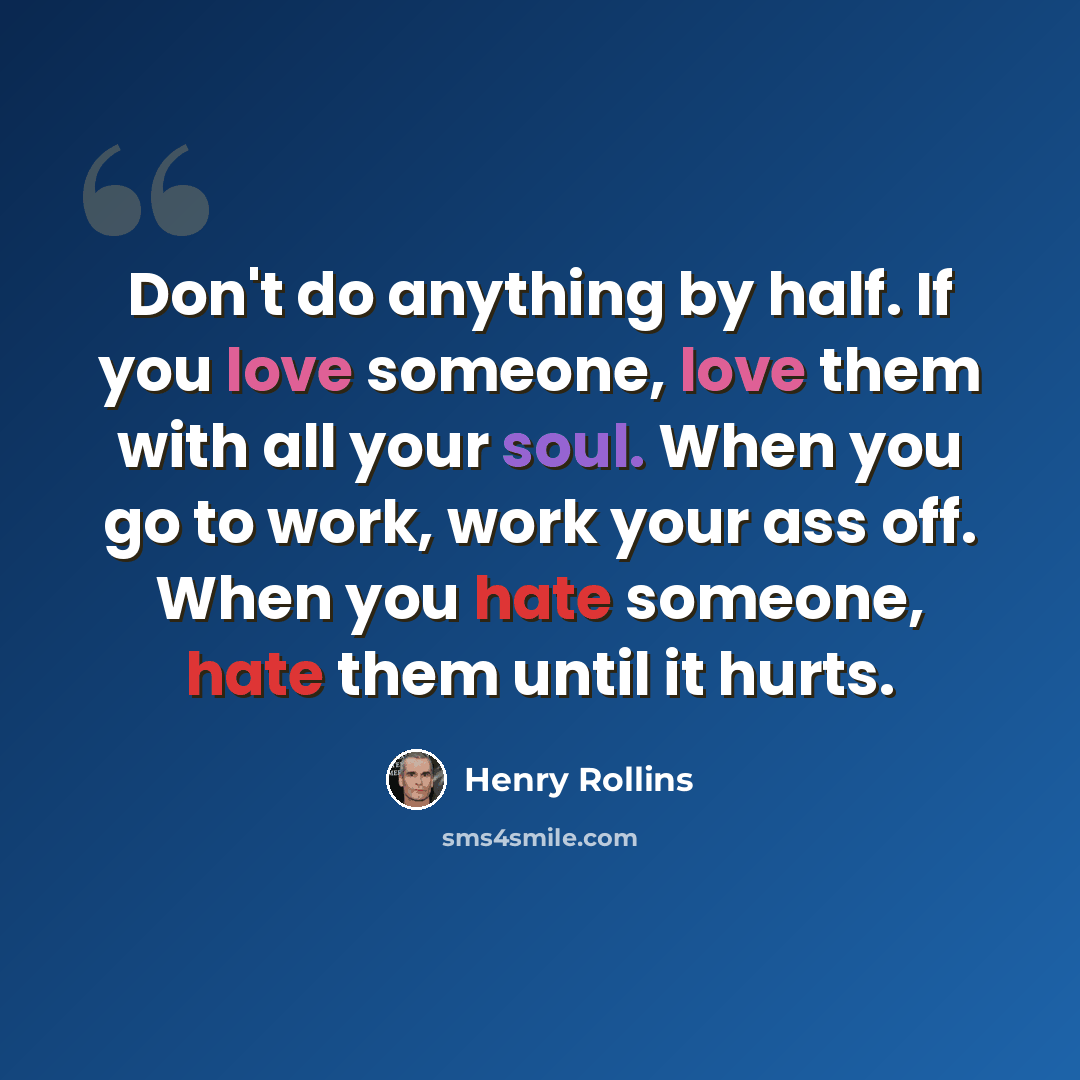 “Don't do anything by half. If you love someone, love them with all your soul. When you go to work, work your ass off. When you hate someone, hate them until it hurts.” quote by Henry Rollins
