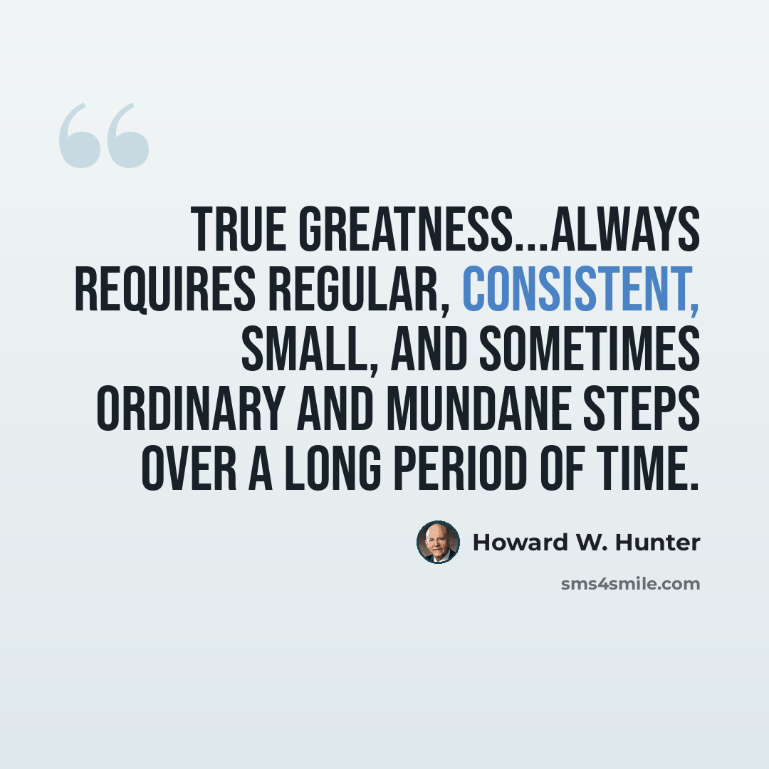 “True greatness...always requires regular, consistent, small, and sometimes ordinary and mundane steps over a long period of time.” quote by Howard W. Hunter