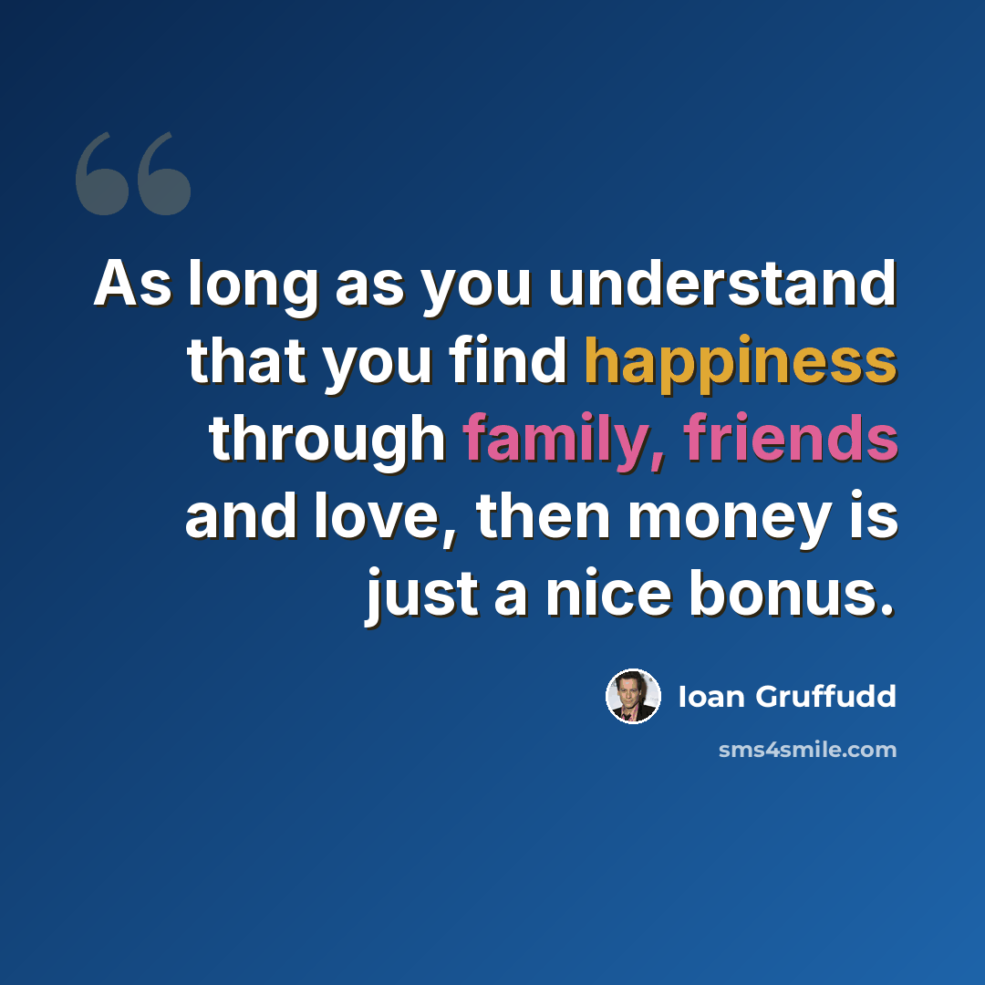 “As long as you understand that you find happiness through family, friends and love, then money is just a nice bonus.” quote by Ioan Gruffudd