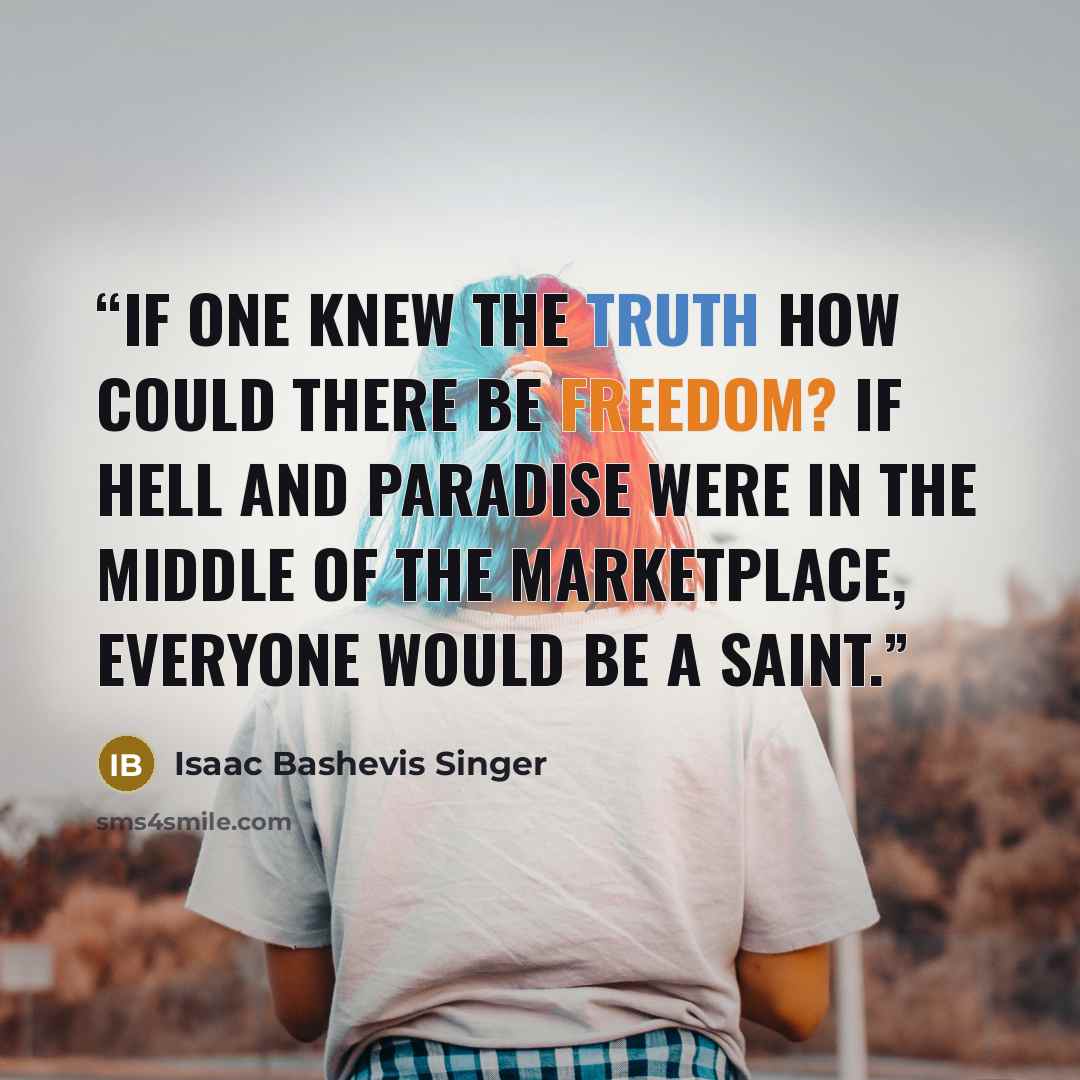 “If one knew the truth how could there be freedom? If hell and paradise were in the middle of the marketplace, everyone would be a saint.” quote by Isaac Bashevis Singer