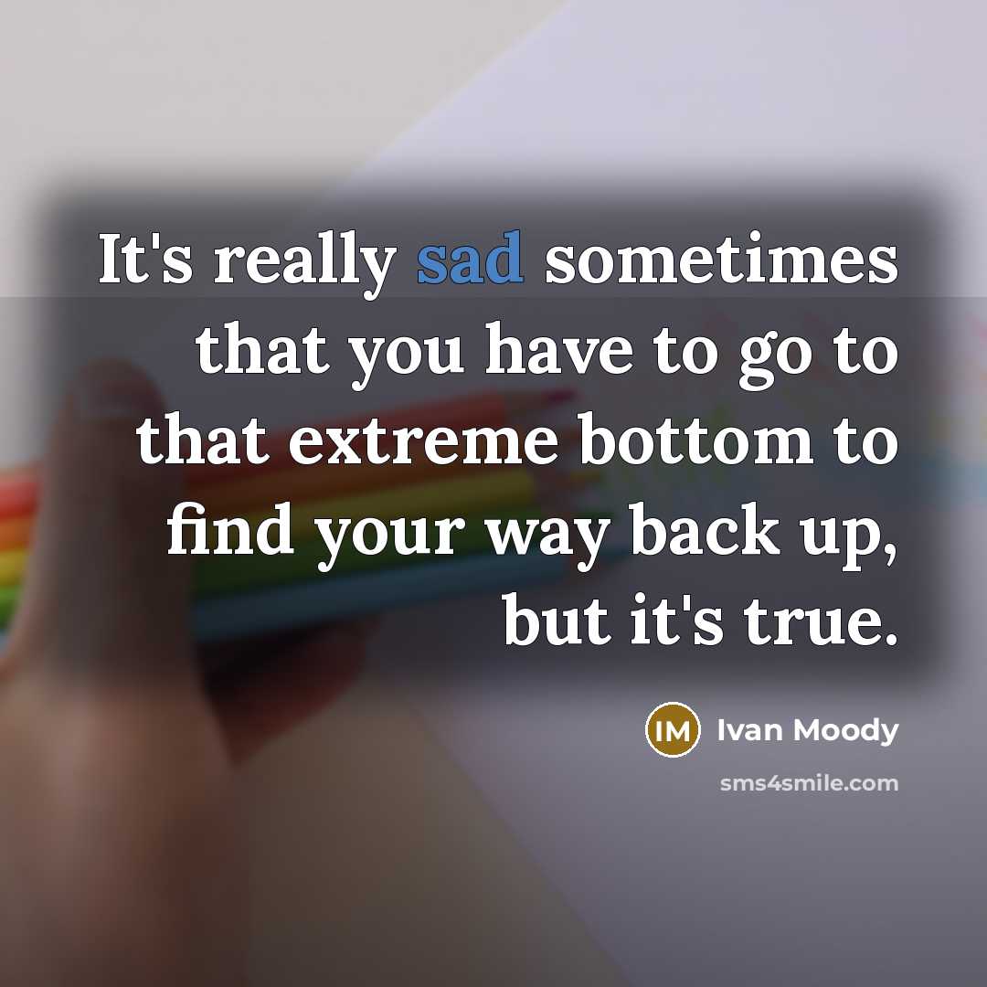 “It's really sad sometimes that you have to go to that extreme bottom to find your way back up, but it's true.” quote by Ivan Moody