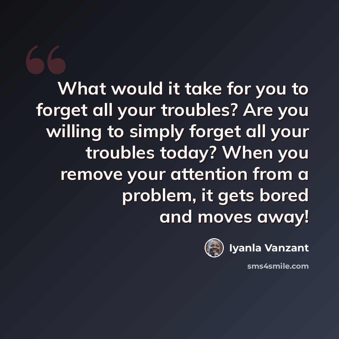 “What would it take for you to forget all your troubles? Are you willing to simply forget all your troubles today? When you remove your attention from a problem, it gets bored and moves away!” quote by Iyanla Vanzant