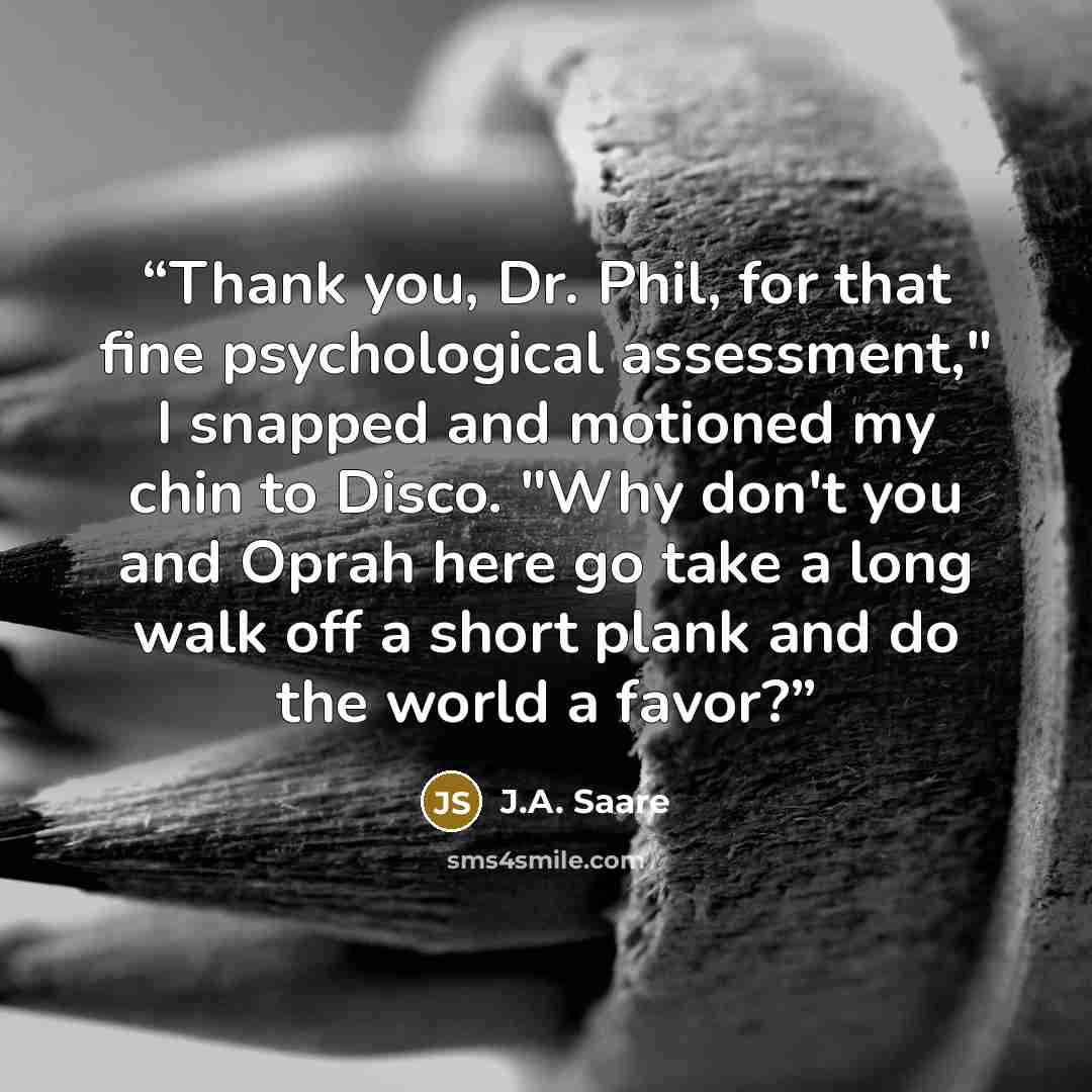 “Thank you, Dr. Phil, for that fine psychological assessment," I snapped and motioned my chin to Disco. "Why don't you and Oprah here go take a long walk off a short plank and do the world a favor?” quote by J.A. Saare