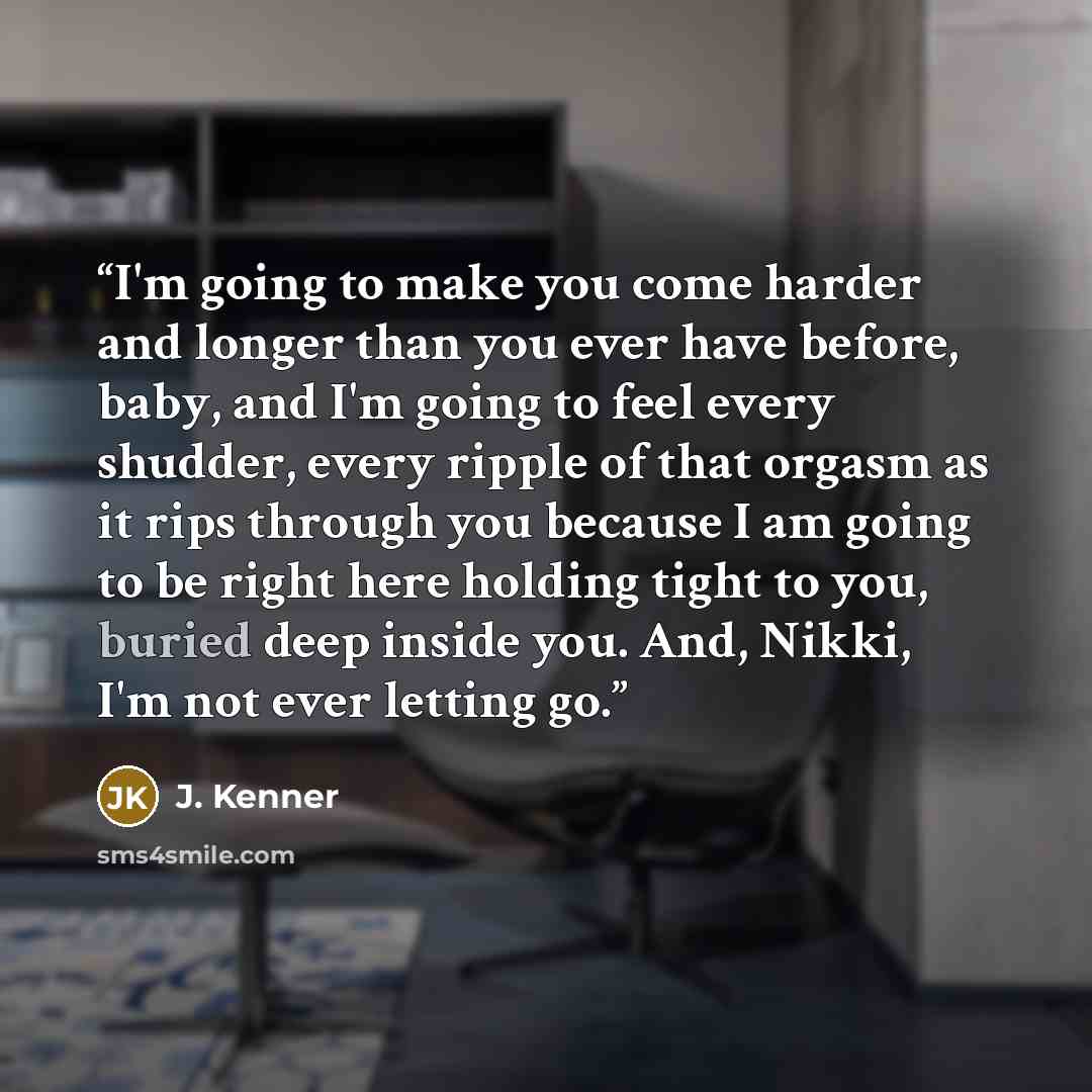 “I'm going to make you come harder and longer than you ever have before, baby, and I'm going to feel every shudder, every ripple of that orgasm as it rips through you because I am going to be right here holding tight to you, buried deep inside you. And, Nikki, I'm not ever letting go.” quote by J. Kenner