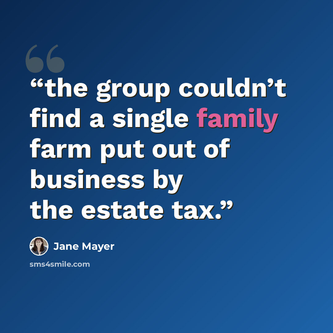 “the group couldn’t find a single family farm put out of business by the estate tax.” quote by Jane Mayer