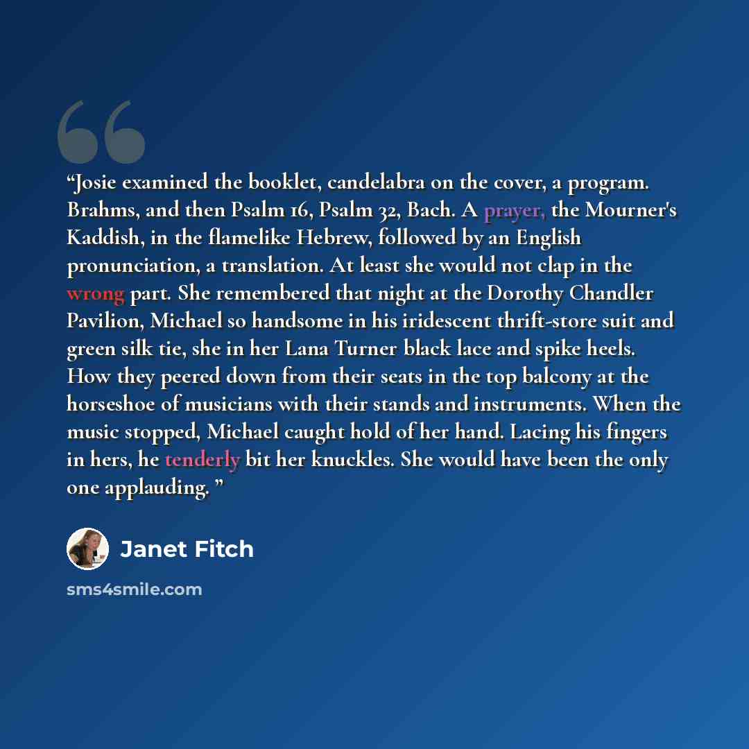“Josie examined the booklet, candelabra on the cover, a program. Brahms, and then Psalm 16, Psalm 32, Bach. A prayer, the Mourner's Kaddish, in the flamelike Hebrew, followed by an English pronunciation, a translation. At least she would not clap in the wrong part. She remembered that night at the…” quote by Janet Fitch