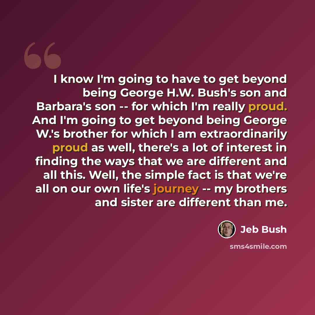“I know I'm going to have to get beyond being George H.W. Bush's son and Barbara's son -- for which I'm really proud. And I'm going to get beyond being George W.'s brother for which I am extraordinarily proud as well, there's a lot of interest in finding the ways that we are different and all this…” quote by Jeb Bush