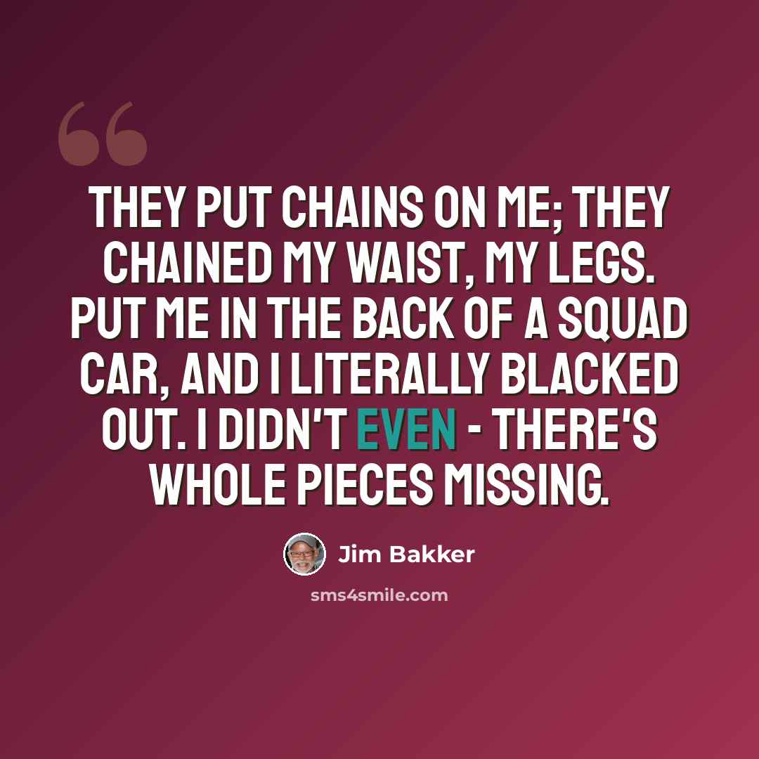 “They put chains on me; they chained my waist, my legs. Put me in the back of a squad car, and I literally blacked out. I didn't even - there's whole pieces missing.” quote by Jim Bakker