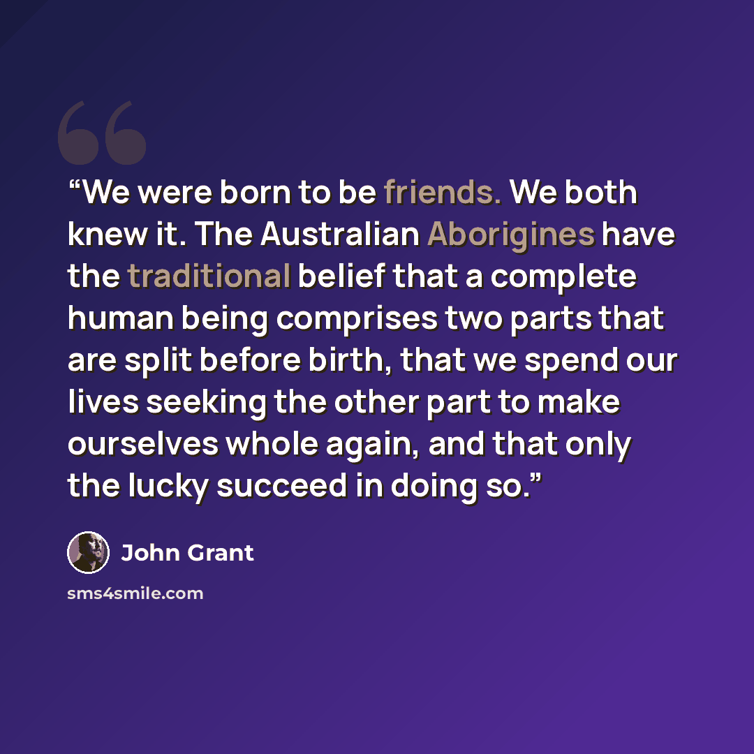 “We were born to be friends. We both knew it. The Australian Aborigines have the traditional belief that a complete human being comprises two parts that are split before birth, that we spend our lives seeking the other part to make ourselves whole again, and that only the lucky succeed in doing so.” quote by John Grant