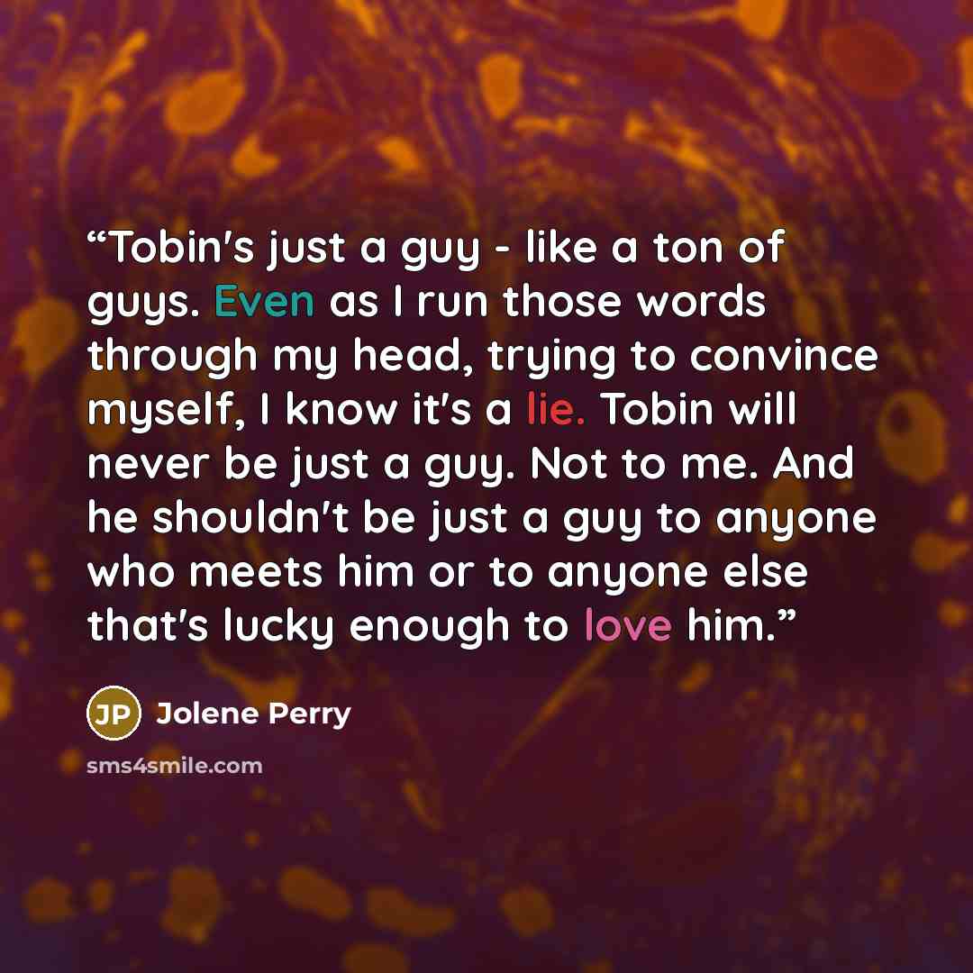 “Tobin's just a guy - like a ton of guys. Even as I run those words through my head, trying to convince myself, I know it's a lie. Tobin will never be just a guy. Not to me. And he shouldn't be just a guy to anyone who meets him or to anyone else that's lucky enough to love him.” quote by Jolene Perry