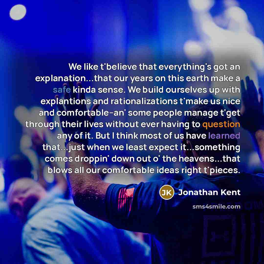 “We like t'believe that everything's got an explanation...that our years on this earth make a safe kinda sense. We build ourselves up with explantions and rationalizations t'make us nice and comfortable--an' some people manage t'get through their lives without ever having to question any of it. But…” quote by Jonathan Kent